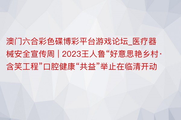 澳门六合彩色碟博彩平台游戏论坛_医疗器械安全宣传周 | 2023王人鲁“好意思艳乡村·含笑工程”口腔健康“共益”举止在临清开动