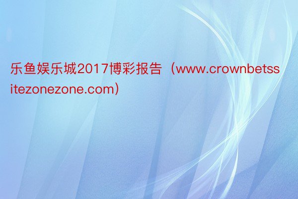 乐鱼娱乐城2017博彩报告（www.crownbetssitezonezone.com）