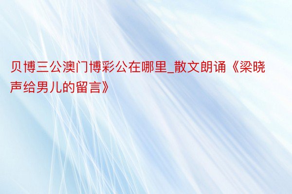 贝博三公澳门博彩公在哪里_散文朗诵《梁晓声给男儿的留言》