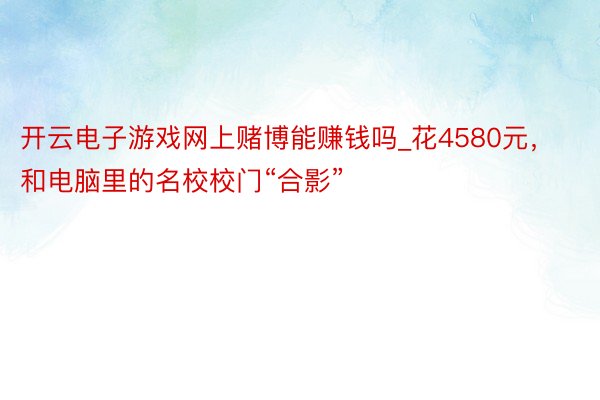 开云电子游戏网上赌博能赚钱吗_花4580元，和电脑里的名校校门“合影”