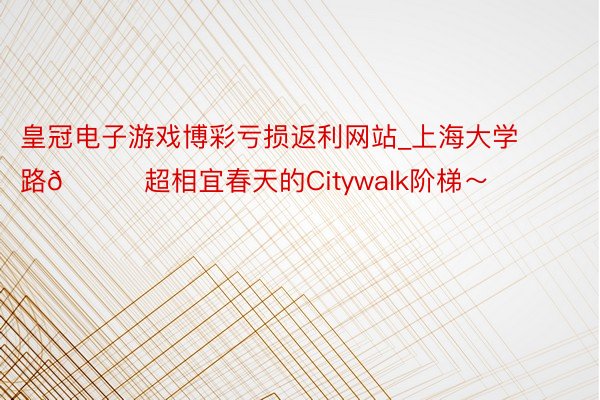 皇冠电子游戏博彩亏损返利网站_上海大学路🍃超相宜春天的Citywalk阶梯～