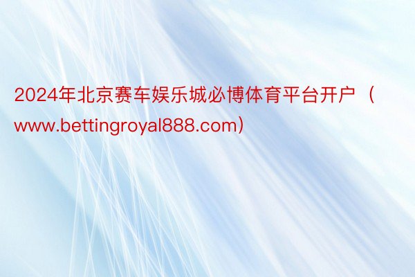 2024年北京赛车娱乐城必博体育平台开户（www.bettingroyal888.com）