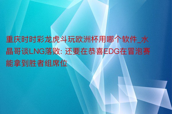 重庆时时彩龙虎斗玩欧洲杯用哪个软件_水晶哥谈LNG落败: 还要在恭喜EDG在冒泡赛能拿到胜者组席位