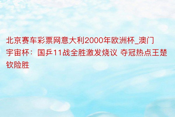 北京赛车彩票网意大利2000年欧洲杯_澳门宇宙杯：国乒11战全胜激发烧议 夺冠热点王楚钦险胜