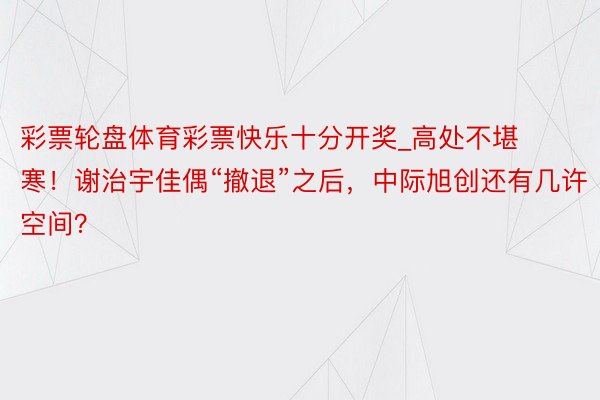 彩票轮盘体育彩票快乐十分开奖_高处不堪寒！谢治宇佳偶“撤退”之后，中际旭创还有几许空间？