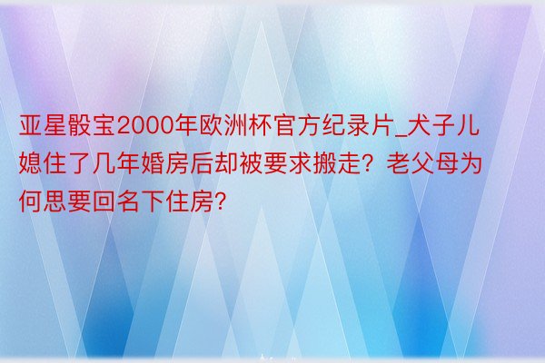 亚星骰宝2000年欧洲杯官方纪录片_犬子儿媳住了几年婚房后却被要求搬走？老父母为何思要回名下住房？