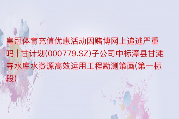 皇冠体育充值优惠活动因赌博网上追逃严重吗 | 甘计划(000779.SZ)子公司中标漳县甘滩寺水库水资源高效运用工程勘测策画(第一标段)