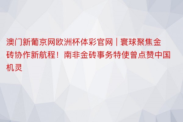 澳门新葡京网欧洲杯体彩官网 | 寰球聚焦金砖协作新航程！南非金砖事务特使曾点赞中国机灵