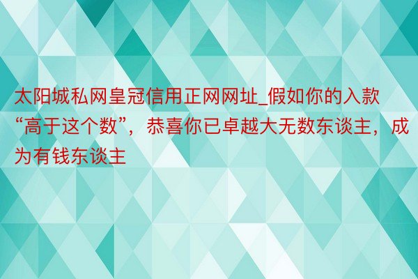 太阳城私网皇冠信用正网网址_假如你的入款“高于这个数”，恭喜你已卓越大无数东谈主，成为有钱东谈主