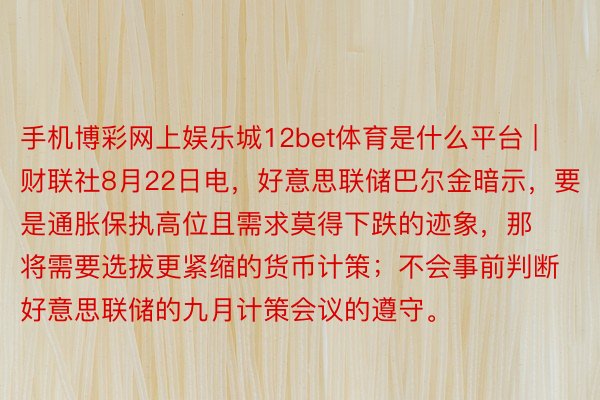 手机博彩网上娱乐城12bet体育是什么平台 | 财联社8月22日电，好意思联储巴尔金暗示，要是通胀保执高位且需求莫得下跌的迹象，那将需要选拔更紧缩的货币计策；不会事前判断好意思联储的九月计策会议的遵守。