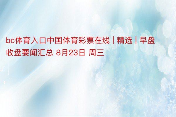 bc体育入口中国体育彩票在线 | 精选 | 早盘收盘要闻汇总 8月23日 周三