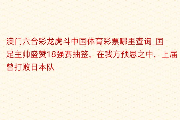 澳门六合彩龙虎斗中国体育彩票哪里查询_国足主帅盛赞18强赛抽签，在我方预思之中，上届曾打败日本队