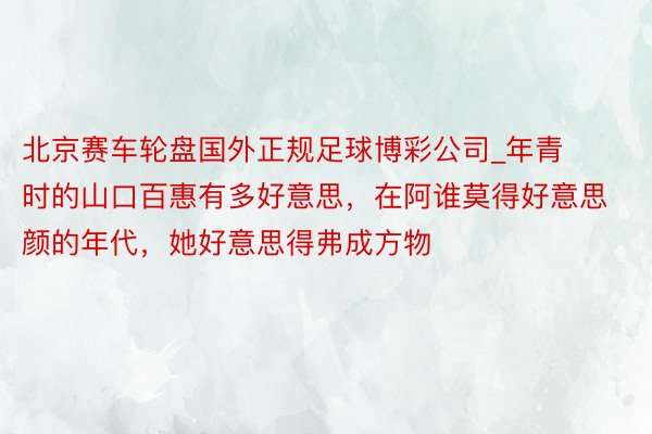 北京赛车轮盘国外正规足球博彩公司_年青时的山口百惠有多好意思，在阿谁莫得好意思颜的年代，她好意思得弗成方物