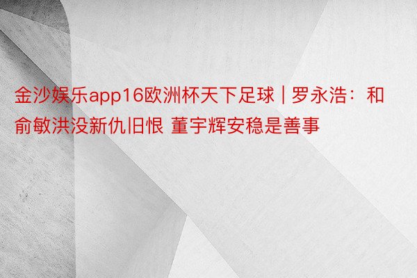 金沙娱乐app16欧洲杯天下足球 | 罗永浩：和俞敏洪没新仇旧恨 董宇辉安稳是善事