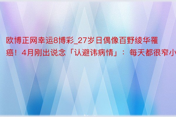 欧博正网幸运8博彩_27岁日偶像百野绫华罹癌！4月刚出说念「认避讳病情」：每天都很窄小