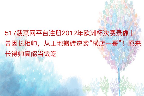 517菠菜网平台注册2012年欧洲杯决赛录像 | 曾因长相帅，从工地搬砖逆袭“横店一哥”！原来长得帅真能当饭吃