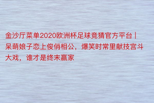 金沙厅菜单2020欧洲杯足球竞猜官方平台 | 呆萌娘子恋上俊俏相公，爆笑时常里献技宫斗大戏，谁才是终末赢家