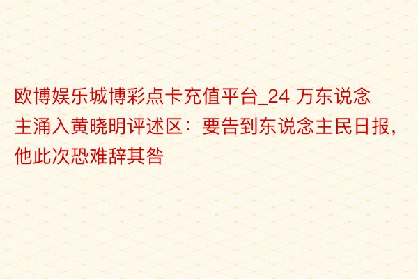 欧博娱乐城博彩点卡充值平台_24 万东说念主涌入黄晓明评述区：要告到东说念主民日报，他此次恐难辞其咎