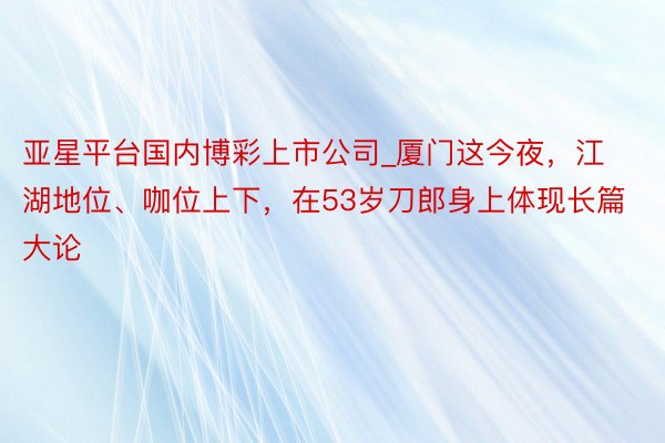 亚星平台国内博彩上市公司_厦门这今夜，江湖地位、咖位上下，在53岁刀郎身上体现长篇大论