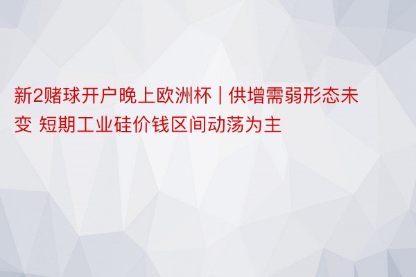 新2赌球开户晚上欧洲杯 | 供增需弱形态未变 短期工业硅价钱区间动荡为主