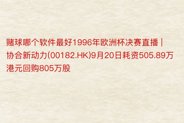 赌球哪个软件最好1996年欧洲杯决赛直播 | 协合新动力(00182.HK)9月20日耗资505.89万港元回购805万股