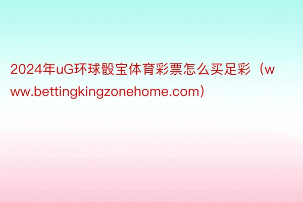 2024年uG环球骰宝体育彩票怎么买足彩（www.bettingkingzonehome.com）