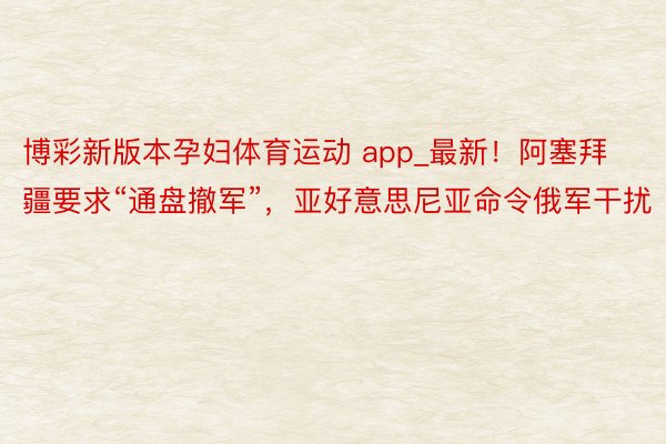 博彩新版本孕妇体育运动 app_最新！阿塞拜疆要求“通盘撤军”，亚好意思尼亚命令俄军干扰