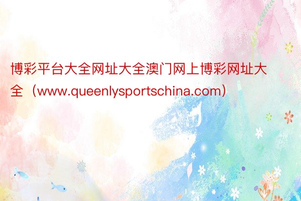 博彩平台大全网址大全澳门网上博彩网址大全（www.queenlysportschina.com）