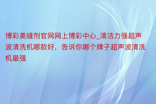 博彩美缝剂官网网上博彩中心_清洁力强超声波清洗机哪款好，告诉你哪个牌子超声波清洗机最强