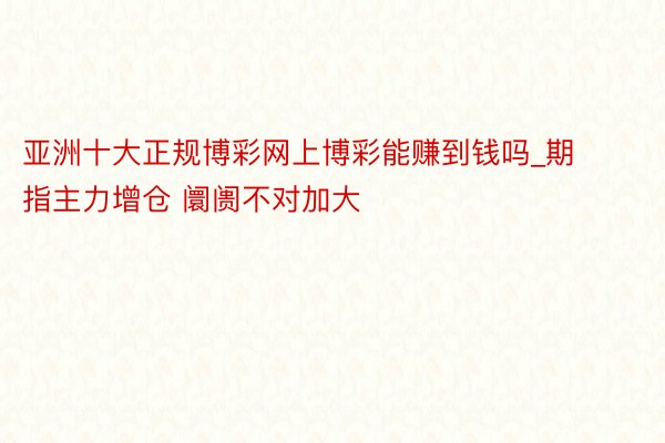 亚洲十大正规博彩网上博彩能赚到钱吗_期指主力增仓 阛阓不对加大