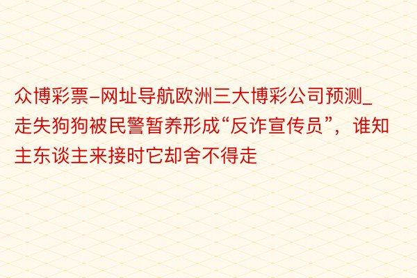 众博彩票-网址导航欧洲三大博彩公司预测_走失狗狗被民警暂养形成“反诈宣传员”，谁知主东谈主来接时它却舍不得走