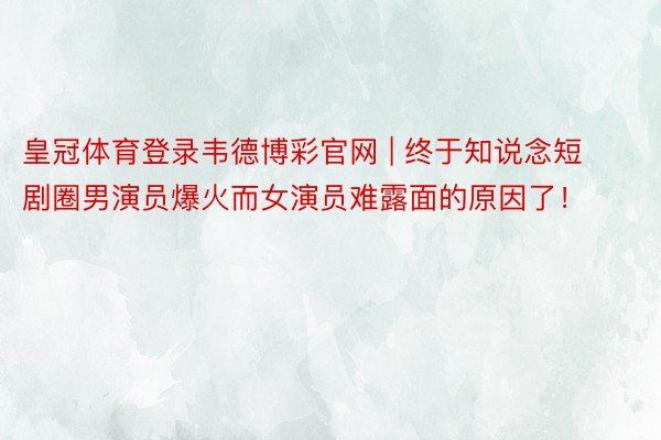 皇冠体育登录韦德博彩官网 | 终于知说念短剧圈男演员爆火而女演员难露面的原因了!